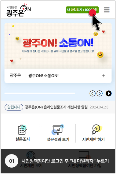 시민광장 광주온 로고, 내 마일리지 : 10000점, 광주ON! 소통ON! 내일이 빛나는 기회도시를 위해 시민들의 생각을 묻고 듣습니다!, 광주온 광주ON! 소통ON!
            알림니다, 광주온(ON) 온라인설문조사 개선사항 알림 2024.04.23, 설문조사, 설문결과 보기, 시민제안 하기, 시민제안 보기, 시민정책참여단 가입
            01. 시민정책참여단 로그인 후 내 마일리지 누르기