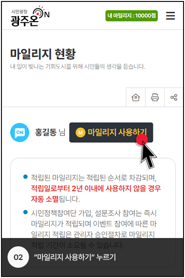 시민광장 광주온 로고, 내 마일리지 : 10000점, 마일리지 현황, 내 일이 빛나는 기회도시를 위해 시민들의 생각을 듣습니다., ON 홍길동 님 M 마일리지 사용하기
            적립된 마일리지는 적립된 순서로 차감되며, 적립일로부터 2년 이내에 사용하지 않을 경우 자동 소멸됩니다., 시민정책참여단 가입, 설문조사 참여는 즉시 마일리지가 적립되며 이벤트 참여에 따른 마일리지 적립은 관리자 승인절차로 마일리지 접립 기간이 소요될 수 있습니다.
            02. 마일리지 사용하기 누르기